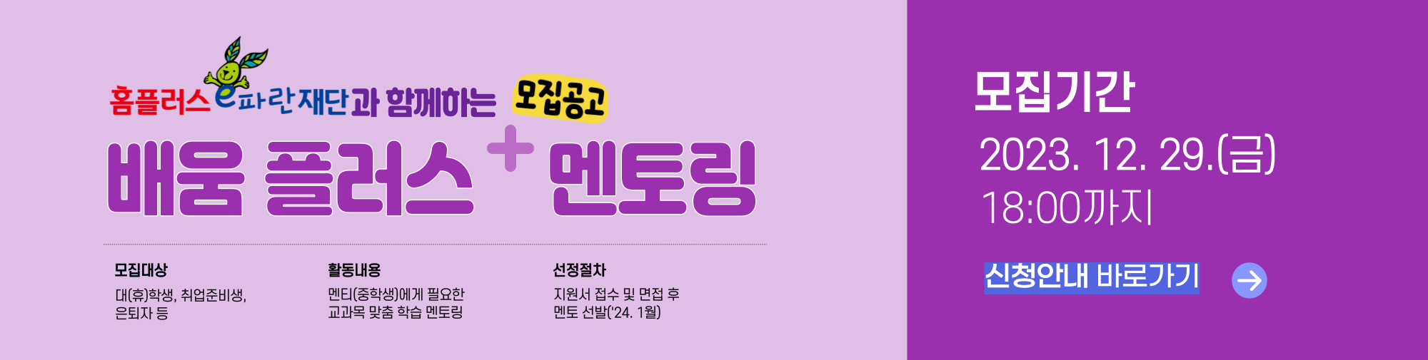 홈플러스e파란재단과 함께하는 모집공고 배움 플러스 멘토링 모집대상 대(휴)학생, 취업준비생, 은퇴자 등 활동내용 멘티(중학생)에게 필요한 교과목 맞춤 학습 멘토링 선정절차 지원서 접수 및 면접 후 멘토 선발(24년 1월) 모집기간 2023.12.29(금) 18:00까지 신청안내 바로가기